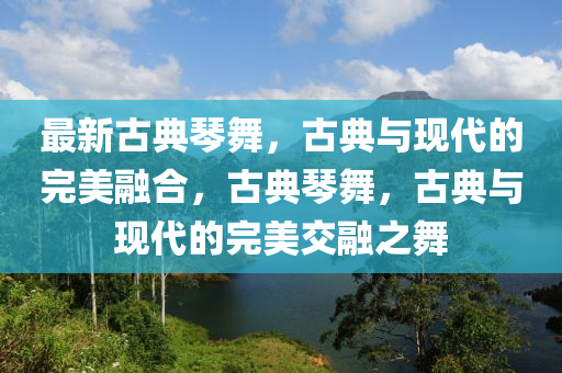 最新古典琴舞，古典與現(xiàn)代的完美融合，古典琴舞，古典與現(xiàn)代的完美交融之舞