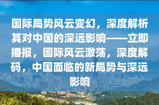 國際局勢風(fēng)云變幻，深度解析其對中國的深遠影響——立即播報，國際風(fēng)云激蕩，深度解碼，中國面臨的新局勢與深遠影響