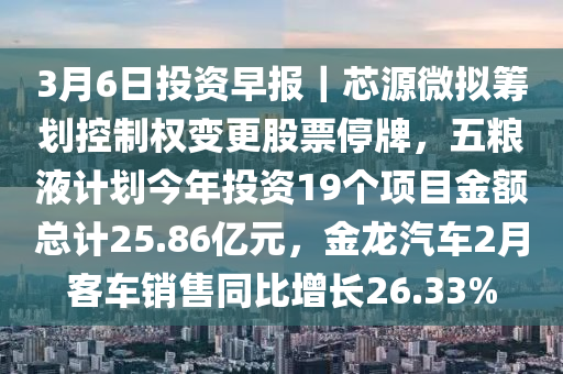 3月6日投資早報(bào)｜芯源微擬籌劃控制權(quán)變更股票停牌，五糧液計(jì)劃今年投資19個(gè)項(xiàng)目金額總計(jì)25.86億元，金龍汽車2月客車銷售同比增長26.33%