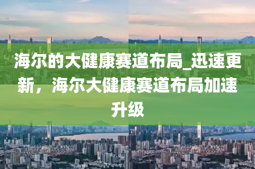 海爾的大健康賽道布局_迅速更新，海爾大健康賽道布局加速升級(jí)