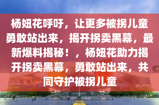 楊妞花呼吁，讓更多被拐兒童勇敢站出來，揭開拐賣黑幕，最新爆料揭秘！，楊妞花助力揭開拐賣黑幕，勇敢站出來，共同守護(hù)被拐兒童