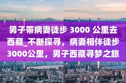 男子帶病妻徒步 3000 公里去西藏_不斷探尋，病妻相伴徒步3000公里，男子西藏尋夢(mèng)之液壓動(dòng)力機(jī)械,元件制造旅