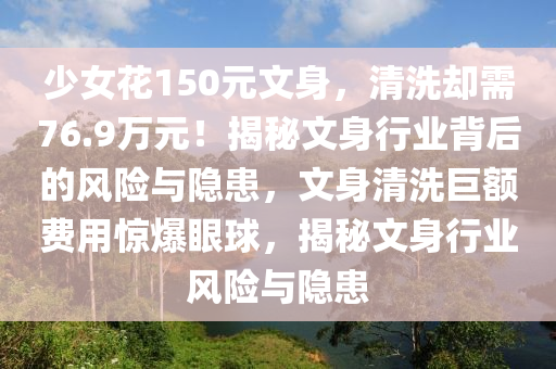 少女花150元文身，清洗卻需76.9萬元！揭秘文身行業(yè)背后的風(fēng)險(xiǎn)與隱患，文身清洗巨額費(fèi)用驚爆眼球，揭秘文身行業(yè)風(fēng)險(xiǎn)與隱患