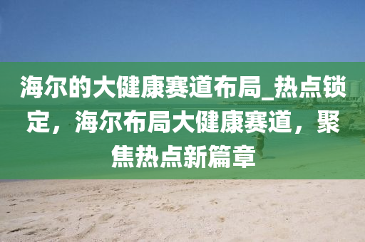 海爾的大健康賽道布局_熱點鎖定，海爾布局大健康賽道，聚焦熱點新篇章液壓動力機械,元件制造