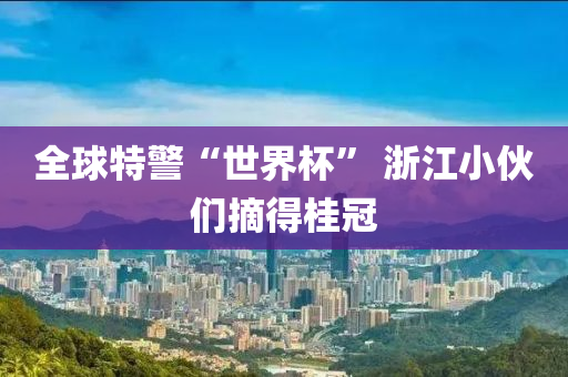 全球特警“世界杯” 浙江小伙們摘得桂冠液壓動力機械,元件制造