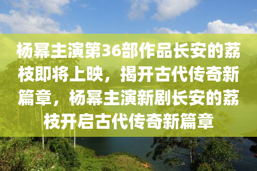 楊冪主演第36部作品液壓動力機(jī)械,元件制造長安的荔枝即將上映，揭開古代傳奇新篇章，楊冪主演新劇長安的荔枝開啟古代傳奇新篇章