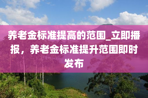 養(yǎng)老金標(biāo)準(zhǔn)提高的范圍_立即播報(bào)，養(yǎng)老金標(biāo)準(zhǔn)提升范圍即時(shí)發(fā)布