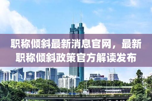 職稱傾斜最新消息官網(wǎng)，最新職稱傾斜政策官方解讀發(fā)布液壓動(dòng)力機(jī)械,元件制造