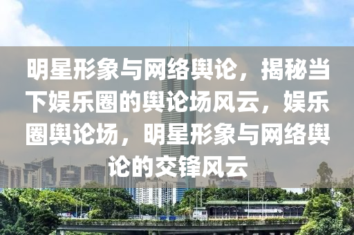 明星形象與網(wǎng)絡(luò)輿論，揭秘當(dāng)下娛樂圈的輿論場(chǎng)風(fēng)云，娛樂圈輿論場(chǎng)，明星形象與網(wǎng)絡(luò)輿論的交鋒風(fēng)云液壓動(dòng)力機(jī)械,元件制造