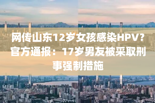 網(wǎng)傳山東12歲女孩感染HPV？官方通報(bào)：17歲男友被采取刑事強(qiáng)制措施