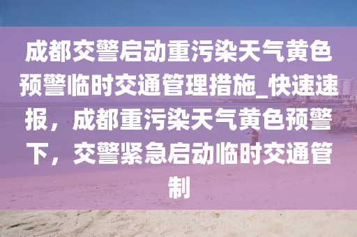 成都交警啟動重污染天氣黃色預(yù)警臨時交通管理措施_快速速報，成都重污染天氣黃色預(yù)警下，交警緊急啟動臨時交通管制液壓動力機械,元件制造