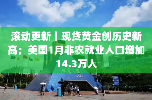 滾動更新丨現(xiàn)貨黃金創(chuàng)歷史新高；美國1月非農就業(yè)人口增加14.3萬人