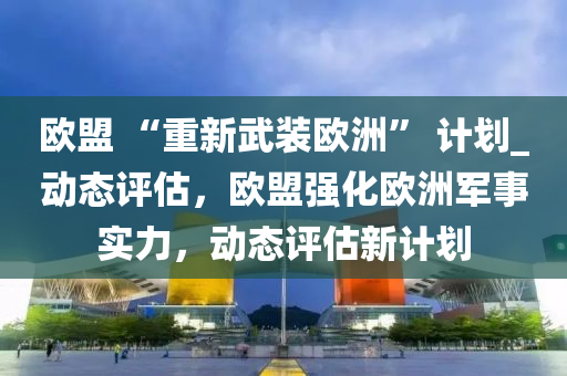 歐盟 “重新武裝歐洲” 計劃_動態(tài)評估，歐盟強化歐洲軍事實力，動態(tài)評估新計劃