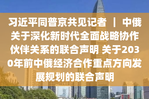 習(xí)近平同普京共見記者 ｜ 中俄關(guān)于深化新時代全面戰(zhàn)略協(xié)液壓動力機械,元件制造作伙伴關(guān)系的聯(lián)合聲明 關(guān)于2030年前中俄經(jīng)濟合作重點方向發(fā)展規(guī)劃的聯(lián)合聲明