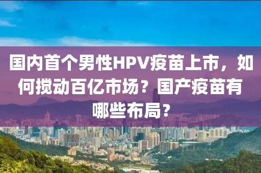 國內(nèi)首個男性HPV疫苗上市，如何攪動百液壓動力機械,元件制造億市場？國產(chǎn)疫苗有哪些布局？