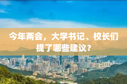 今年兩會(huì)，大學(xué)書(shū)記、校長(zhǎng)們提了哪些建議？