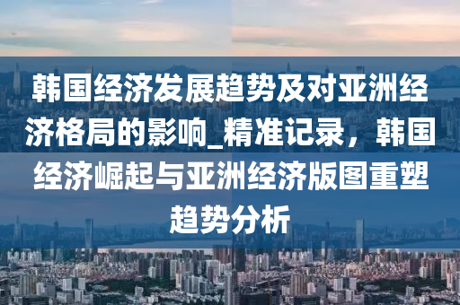 韓國經(jīng)濟發(fā)展趨勢及對亞洲經(jīng)濟格局的影響_精準記錄，韓國經(jīng)濟崛起與亞洲經(jīng)濟版圖重塑趨勢分析液壓動力機械,元件制造