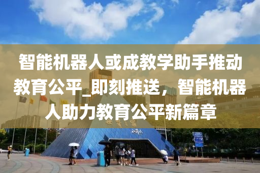 智能機器人或成教學(xué)助手推動教育公平_即刻推送，智能機器人助力教育公平新篇章液壓動力機械,元件制造