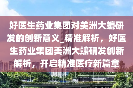 好醫(yī)生藥業(yè)集團(tuán)對(duì)美洲大蠊研發(fā)的創(chuàng)新意義_精準(zhǔn)解析，好醫(yī)生藥業(yè)集團(tuán)美洲大蠊研發(fā)創(chuàng)新解析，開啟精準(zhǔn)醫(yī)療新篇章