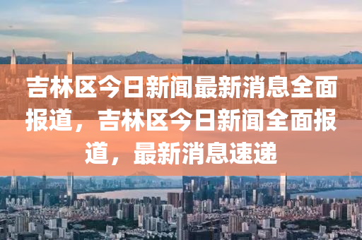 吉林區(qū)今日新聞最新消息全面報(bào)道，吉林區(qū)今日新聞全面報(bào)道，最新消息速遞