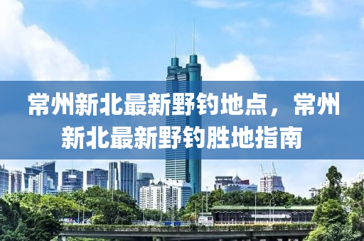 常州新北最新野釣地點，常州新北最新野釣勝地指南液壓動力機械,元件制造