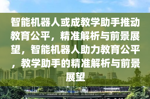 智能機(jī)器人或成教學(xué)助手推動教育公平，精準(zhǔn)解析與前景展望，智能機(jī)器人助力教育公平，教學(xué)助手的精準(zhǔn)解析與前景展望