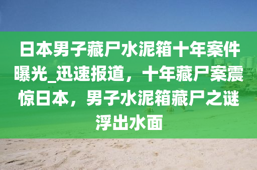 日本男子藏尸水泥箱十年案件曝光_迅速報(bào)道，十年藏尸案震驚日本，男子水泥箱藏尸之謎浮出水面