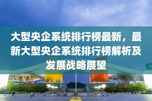 大型液壓動力機械,元件制造央企系統(tǒng)排行榜最新，最新大型央企系統(tǒng)排行榜解析及發(fā)展戰(zhàn)略展望