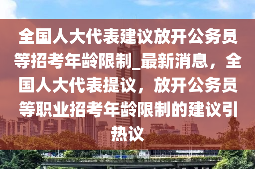 全國人大代表建議放開公務(wù)員等招考年齡限制_最新消息，全國人大代表提議，放開公務(wù)員等職業(yè)招考年齡限制的建議引熱議