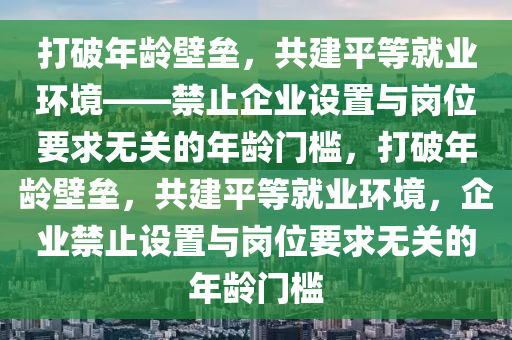 打破年齡壁壘，共建平等就業(yè)環(huán)境——禁止企業(yè)設(shè)置與崗位要求無(wú)關(guān)的年齡門檻，打破年齡壁壘，共建平等就業(yè)環(huán)境，企業(yè)禁止設(shè)置與崗位要求無(wú)關(guān)的年齡門檻