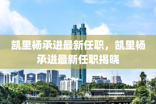 凱里楊承進(jìn)最新任職，凱里楊承進(jìn)最新任職揭曉液壓動力機(jī)械,元件制造