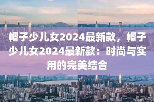 帽子少兒女2024最新款，帽子少兒女2024最新款：液壓動力機械,元件制造時尚與實用的完美結(jié)合