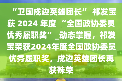 “衛(wèi)國(guó)戍邊英雄團(tuán)長(zhǎng)” 祁發(fā)寶獲 2024 年度 “全國(guó)政協(xié)委員優(yōu)秀履職獎(jiǎng)”_動(dòng)態(tài)掌握，祁發(fā)寶榮獲2024年度全國(guó)政協(xié)委員優(yōu)秀履職獎(jiǎng)，戍邊英雄團(tuán)長(zhǎng)再獲殊榮