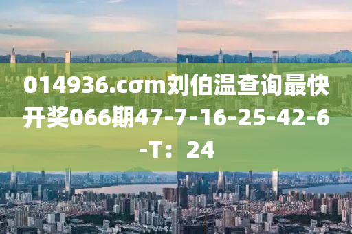 014936.cσm劉伯溫查詢最快開獎066期47-7-16-25-42-6-T：24