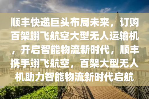 順豐快遞巨頭布局未來，訂購百架翊飛航空大型無人運(yùn)輸機(jī)，開啟智能物流新時(shí)代，順豐攜手翊飛航空，百架大型無人機(jī)助力智能物流新時(shí)代啟航