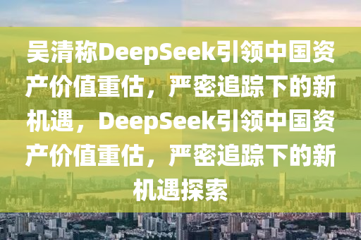 吳清稱DeepSeek引領中國資產價值重估，嚴密追蹤下的新機遇，DeepSeek引領中國資產價值重估，嚴密追蹤下的新機遇探索