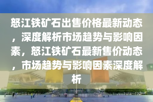 怒江鐵礦石出售價(jià)格最新動態(tài)，深度解析市場趨勢與影響因素，液壓動力機(jī)械,元件制造怒江鐵礦石最新售價(jià)動態(tài)，市場趨勢與影響因素深度解析