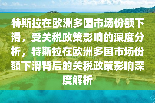 特斯拉在歐洲多國市場份額下滑，受關(guān)稅政策影響的深度分析，特斯拉在歐洲多國市場份額下滑背后的關(guān)稅政策影響深度解析