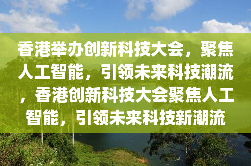 香港舉辦創(chuàng)新科技大會，聚焦人工智能，引領(lǐng)未來科技潮流，香港創(chuàng)新科技大會聚焦人工智能，引領(lǐng)未來科技新潮流液壓動力機(jī)械,元件制造