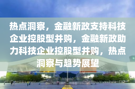 熱點洞察，金融新政支持科技企業(yè)控股型并購，金融新政助力科技企業(yè)控股型并購，熱點洞察與趨勢展望液壓動力機(jī)械,元件制造