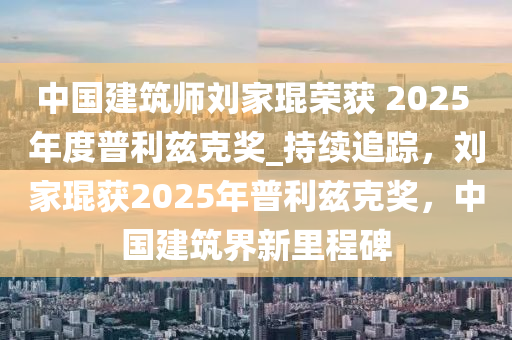 中國建筑師劉家琨榮獲 2025 年度普利茲克獎_持續(xù)追蹤，劉家琨獲2025年普利茲克獎，中國建筑界新里程碑液壓動力機(jī)械,元件制造