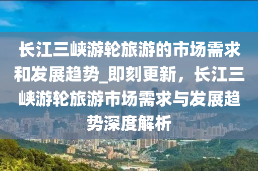 長江三峽游輪旅游的市場需求和發(fā)展趨勢_即刻更新，長江三峽游輪旅游市場需求與發(fā)展趨勢深度解析液壓動力機械,元件制造