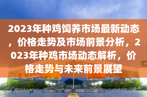 2023年種雞飼養(yǎng)市場最新動態(tài)，價格走勢及市場前景分析，2023年種雞市場動態(tài)解析，價格走勢與未來前景展望液壓動力機械,元件制造