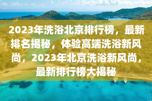 2023年洗浴北京排行榜，最新排名揭秘，體驗高端洗浴新風尚，2023年北京洗浴新風尚，最新排行榜大揭秘液壓動力機械,元件制造