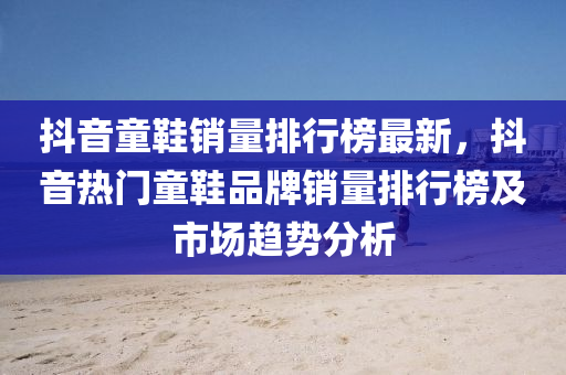 抖音童鞋銷量排行榜最新，抖音熱門童鞋品牌銷量排行榜及市場(chǎng)趨勢(shì)分析液壓動(dòng)力機(jī)械,元件制造