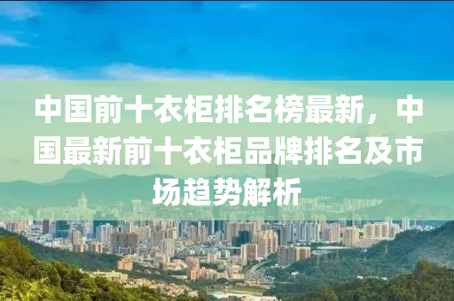 中國(guó)前十衣柜排名榜最新，中國(guó)最新前十衣液壓動(dòng)力機(jī)械,元件制造柜品牌排名及市場(chǎng)趨勢(shì)解析