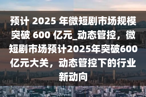 預(yù)計(jì) 2025 年微短劇市場(chǎng)規(guī)模突破 600 億元_動(dòng)態(tài)管控，微短劇市場(chǎng)預(yù)計(jì)2025年突破600億元大關(guān)，動(dòng)態(tài)管液壓動(dòng)力機(jī)械,元件制造控下的行業(yè)新動(dòng)向