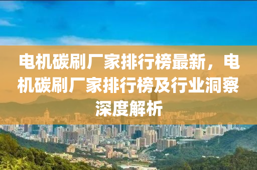 電機碳刷廠家排行榜最新，電機碳刷廠家排行榜及行業(yè)洞察深度解析