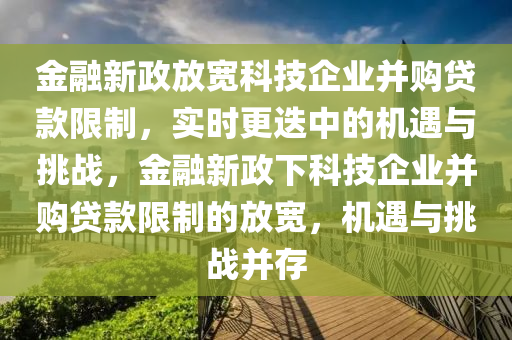 金融新政放寬科技企業(yè)并購貸款限制，實(shí)時(shí)更迭中的機(jī)遇與挑戰(zhàn)，金融新政下科技企業(yè)并購貸款限制的放寬，機(jī)遇與挑戰(zhàn)并存液壓動(dòng)力機(jī)械,元件制造