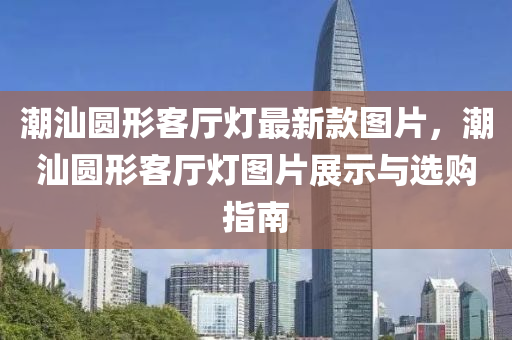 潮汕圓形客廳燈最新款圖片，潮汕圓形客廳燈圖片展示與選購(gòu)指南液壓動(dòng)力機(jī)械,元件制造